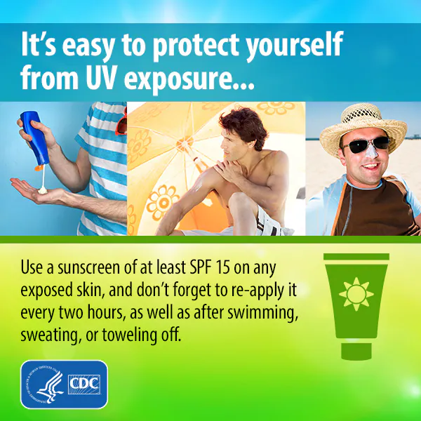 It's easy to protect yourself from UV exposure. Use a sunscreen of at least SPF 15 on any exposed skin and don't forget to re-apply it every 2 hours, as well as after swimming, sweating, or toweling off.