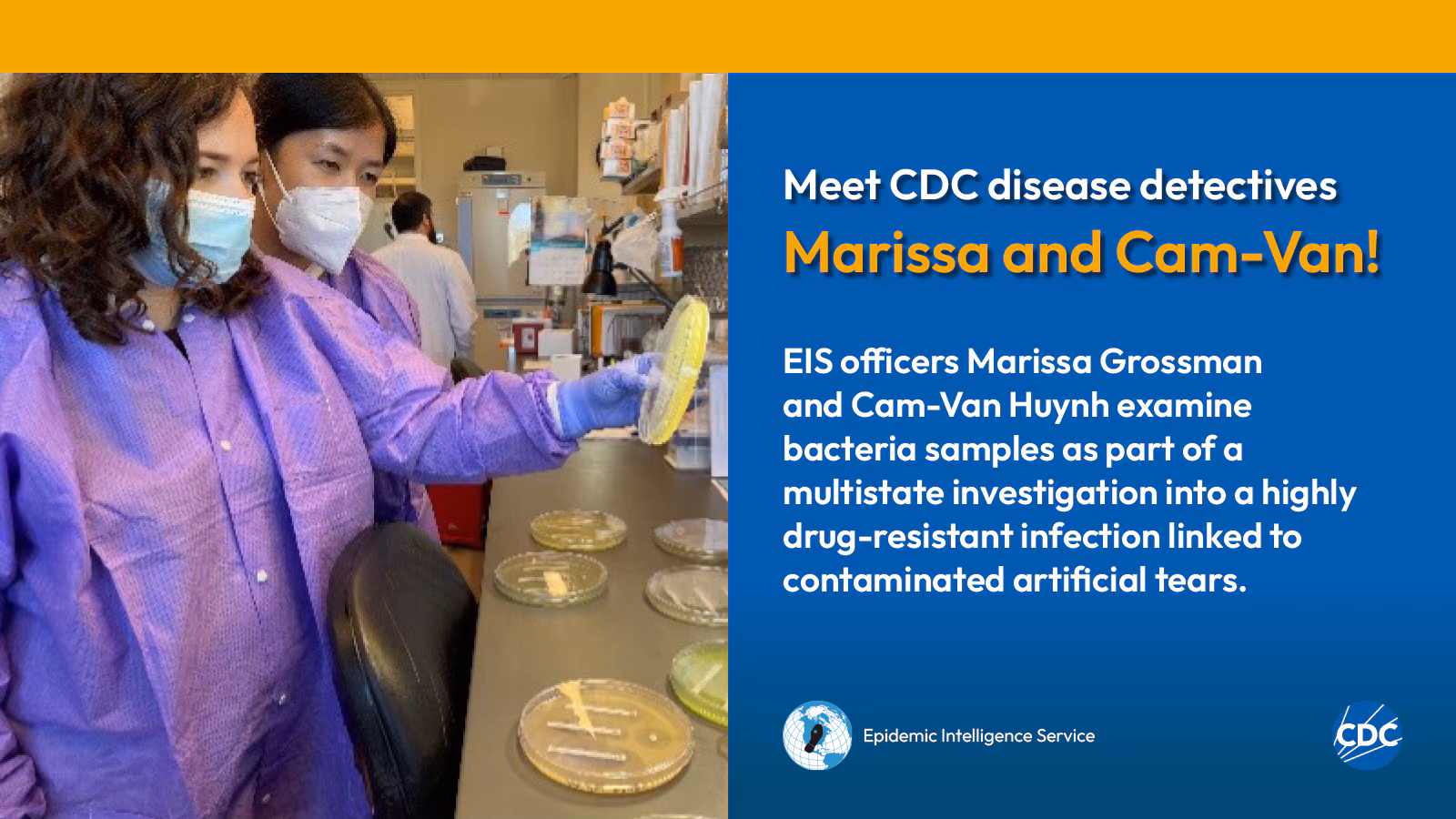 eis-graphic-meet-marissa-cam Two woman wearing personal protective equipment while examining laboratory specimens. Text reads: Meet CDC disease detectives Marissa and Cam-Van! Marissa Grossman and Cam-Van Huynh examine bacteria samples as part of a multistate investigation into a highly drug-resistant infection linked to contaminated artificial tears. Image includes CDC and EIS logos.