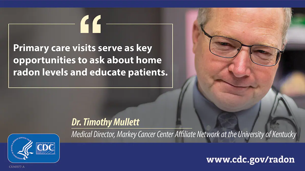 Mullett radon quote An older white man wearing a doctor's white coat and stethoscope to the right of a text box that reads, "Primary care visits serve as key opportunities to ask about home radon levels and educate patients." Attributed to Dr. Timothy Mullett, Medical Director, Markey Center Affiliate Network at the University of Kentucky. There is a CDC logo at the bottom left
