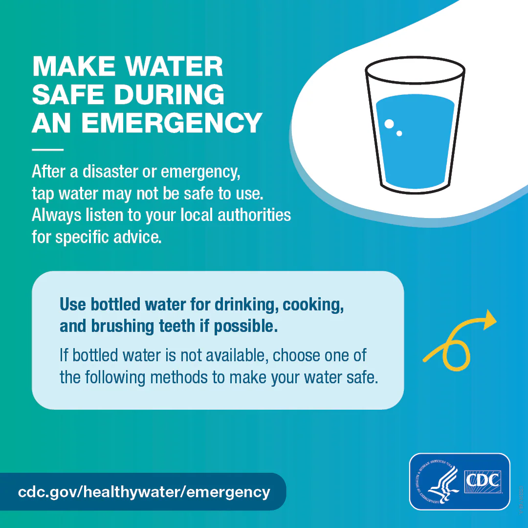 Make water safe – 1/4 carousel graphic 1080x1080 – English Illustrated glass of water illustration and next arrow. Text on the graphic says, “Make water safe during an emergency. After a disaster or emergency, tap water may not be safe to use. Always listen to your local authorities for specific advice. Use bottled water for drinking, cooking, and brushing teeth if possible. If bottled water is not available, choose one of the following methods to make your water safe.”